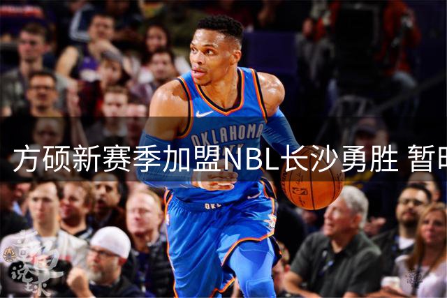 方硕新赛季加盟NBL长沙勇胜 暂时告别北京首钢