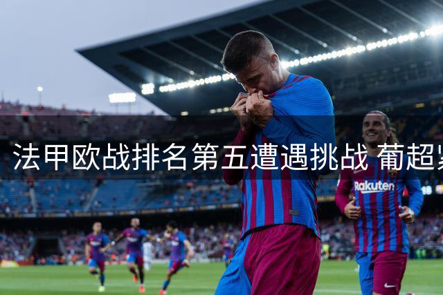 法甲欧战排名第五遭遇挑战 葡超紧追分差显著缩小